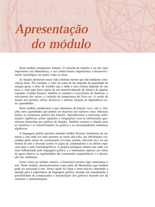 Apresentação
do módulo
Neste módulo estudaremos funções. O conceito de funções é um dos mais
importantes em Matemática, e seu conhecimento impulsionou o desenvolvi-
mento tecnológico em quase todas as áreas.
As funções permeiam nossa vida cotidiana mesmo que não tenhamos cons-
ciência disso. Por exemplo, o valor da conta de luz depende da quantidade de
energia gasta, a dose de remédio que é dada a uma criança depende do seu
peso, o valor para fazer cópias de um material depende do número de páginas
copiadas. Usando funções, também se estudam o crescimento de bactérias, o
movimento dos astros, a variação da temperatura da Terra etc. A noção de
função nos permite, enfim, descrever e analisar relações de dependência en-
tre quantidades.
Neste módulo estudaremos o que chamamos de funções reais, isto é, rela-
ções entre quantidades que podem ser descritas por números reais. Daremos
ênfase ao tratamento gráfico das funções. Aprenderemos a relacionar infor-
mações algébricas (como equações e inequações) com as informações geo-
métricas fornecidas por gráficos de funções. Também veremos a relação entre
as simetrias e as transformações no gráfico e as correspondentes mudanças
algébricas.
A linguagem gráfica permite entender melhor diversos fenômenos da na-
tureza e está cada vez mais presente no nosso dia-a-dia, nas informações vei-
culadas pelos meios de comunicação (revistas, jornais, televisão etc.) ou nas
formas de arte e diversão (como os jogos de computadores e os efeitos espe-
ciais para a arte cinematográfica). A própria paisagem urbana está cada vez
mais influenciada pela linguagem gráfica, e a matemática aparece aos olhos
de quem observa as regularidades das construções arquitetônicas e a decora-
ção dos ambientes.
Como vimos no módulo anterior, a Geometria permite ligar matemática e
arte. Neste módulo, desenvolveremos outra parte da Matemática que também
pode ser associada à arte. Nossa opção foi tratar o tema funções chamando a
atenção para a importância da linguagem gráfica, levando em consideração a
possibilidade de compreender a manipulação dos gráficos fazendo uso de
simetrias e transformações.
 