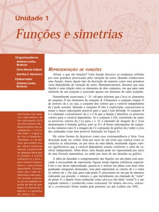 Unidade 1
Funções e simetrias
Organizadores
Antônio Carlos
Brolezzi
Elvia Mureb Sallum
Martha S. Monteiro
Elaborador
Antônio Carlos
Brolezzi
REPRESENTAÇÃO DE FUNÇÕES
Afinal, o que são funções? Uma função descreve as mudanças sofridas
por uma grandeza provocadas pela variação de outra. Quando conhecemos
uma função, temos algum tipo de descrição da maneira como uma grandeza
varia dependendo da variação de outra. Matematicamente, dizemos que uma
função é uma relação entre os elementos de dois conjuntos, em que para cada
elemento de um conjunto é associado apenas um elemento do outro conjunto.
Normalmente escrevemos f : D →B para informar que f leva os elementos
do conjunto D em elementos do conjunto B. Chamamos o conjunto origem D
de domínio de f, ou seja, o conjunto dos valores que a variável independente
de f pode assumir. Quando o conjunto D não é explicitado, convenciona-se
tomar o maior subconjunto possível para o qual f está definida. O conjunto B
é o chamado contradomínio de f, e é lá que a função f identifica os possíveis
valores para a variável dependente. Já o conjunto f (D), constituído de todos
os possíveis valores de f (x) para x ∈ D, é chamado de imagem de f. Essa
denominação é bastante gráfica, pois se D e B forem subconjuntos do conjun-
to dos números reais R a imagem de f é a projeção do gráfico de f sobre o eixo
das ordenadas (veja uma possível ilustração na Figura 2).
Há várias formas de descrever como essa correspondência é feita. Essa
descrição pode ser verbal, feita por meio de um texto que explica como as
variáveis se relacionam, ou por meio de uma tabela, mostrando alguns valo-
res significativos que a variável dependente assume conforme o valor da va-
riável independente. Além disso, uma função pode ser representada por meio
de uma fórmula matemática, ou então por meio de um desenho ou gráfico.
A idéia de desenhar o comportamento das funções em um plano está asso-
ciada à necessidade de representar figuras tendo alguma referência espacial.
Com o uso dessa representação, passou-se a utilizar um plano com duas retas
graduadas ortogonais destacadas, uma para representar os valores de x e outra
os valores de y. Ou seja, para cada ponto P, precisamos ter um par de números
indicando sua posição: o número x, que inicialmente era chamado de “corte”
do ponto P, e depois ficou conhecido como abscissa (do latim “cortar”); e um
segundo número y (conhecido como ordenada). Os termos abscissa, ordena-
da e coordenadas foram usados pela primeira vez por Leibniz em 1692.
Uma função real f asso-
cia, a cada número x de
um subconjunto D⊂R
um único número real y.
Representamos essa as-
sociação por y = f (x). Le-
mos assim:“y é igual a f
de x”, ou“y é função de x”.
Chamamos x e y de vari-
áveis, pois podem ocu-
par valores numéricos
diversos. É possível utili-
zar quaisquer letras para
as variáveis. É comum
utilizarem-se a letra x
para variável indepen-
dente e y para variável
dependente. Dizemos,
assim, que o valor de x
determina o valor para y.
Por exemplo, o períme-
tro de um quadrado de-
pende do lado do qua-
drado. Se chamarmos o
lado de x e o perímetro
de y,temos y = 4x.
 
