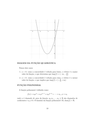 IMAGEM DA FUNC¸ ˜AO QUADR´ATICA
Temos dois casos:
1. a < 0: como a concavidade ´e voltada para baixo, o v´ertice ´e o maior
valor da fun¸c˜ao, o que determina que img(f) = (−∞, − ∆
4a
]
2. a > 0: como a concavidade ´e voltada para cima, o v´ertice ´e o menor
valor da fun¸c˜ao, o que implica que img(f) = [− ∆
4a
, +∞)
FUNC¸ ˜AO POLINOMIAL
A fun¸c˜ao polinomial ´e deﬁnida como:
f(x) = a0xn
+ a1xn−1
+ a2xn−2
+ · · · + an−1x + an
onde n ´e chamado de grau da fun¸c˜ao, a0, a1, . . . , an ∈ R s˜ao chamados de
coeﬁcientes e a0 = 0. O dom´ınio da fun¸c˜ao polinomial ´e R, dom(f) = R.
10
 