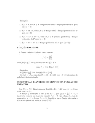 Exemplos:
1. f(x) = k, com k ∈ R (fun¸c˜ao constante) - fun¸c˜ao polinomial de grau
zero (n = 0)
2. f(x) = ax + b, com a, b ∈ R (fun¸c˜ao aﬁm) - fun¸c˜ao polinomial do 1o
grau (n = 1)
3. f(x) = ax2
+ bx + c, com a, b, c ∈ R (fun¸c˜ao quadr´atica) - fun¸c˜ao
polinomial do 2o
grau (n = 2)
4. f(x) = 2x5
− 3x2
+ 5 - fun¸c˜ao polinomial do 5o
grau (n = 5)
FUNC¸ ˜AO RACIONAL
A fun¸c˜ao racional ´e deﬁnida como a raz˜ao
f(x) =
p(x)
q(x)
onde p(x) e q(x) s˜ao polinˆomios em x e q(x) = 0.
dom(f) = {x ∈ R|q(x) = 0}
Exemplos:
a) f(x) = x−1
x+1
, com dom(f) = R − {−1}
b) f(x) = 2x
x2−9
, com dom(f) = R − {−3, 3} pois −3 e 3 s˜ao ra´ızes do
polinˆomio do denominador
CONSTRUC¸ ˜AO E AN´ALISE DO GR´AFICO DA FUNC¸ ˜AO DO
EXEMPLO
Seja f(x) = x−1
x+1
. J´a sabemos que dom(f) = R − {−1}, pois x + 1 = 0 tem
como raiz x = −1.
A fun¸c˜ao f intercepta o eixo y em (0, −1) pois f(0) = 0−1
0+1
= −1, e
intercepta o eixo x nas ra´ızes da equa¸c˜ao f(x) = 0, cuja solu¸c˜ao ´e a raiz do
numerador, x − 1 = 0, que ´e x = 1. Conclui-se que a fun¸c˜ao intercepta o
eixo x em apenas um ponto, o ponto (1, 0).
11
 