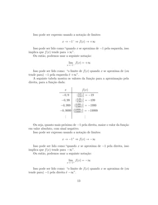 Isso pode ser expresso usando a nota¸c˜ao de limites:
x → −1−
⇒ f(x) → +∞
Isso pode ser lido como:“quando x se aproxima de −1 pela esquerda, isso
implica que f(x) tende para +∞”.
Ou ent˜ao, podemos usar a seguinte nota¸c˜ao:
lim
x→−1−
f(x) = +∞
Isso pode ser lido como: “o limite de f(x) quando x se aproxima de (ou
tende para) −1 pela esquerda ´e +∞”.
A seguinte tabela mostra os valores da fun¸c˜ao para a aproxima¸c˜ao pela
direita, para a fun¸c˜ao dada:
x f(x)
−0, 9 −0,9−1
−0,9+1
= −19
−0, 99 −0,99−1
−0,99+1
= −199
−0, 999 −0,999−1
−0,999+1
= −1999
−0, 9999 −0,9999−1
−0,9999+1
= −19999
...
...
Ou seja, quanto mais pr´oximo de −1 pela direita, maior o valor da fun¸c˜ao
em valor absoluto, com sinal negativo.
Isso pode ser expresso usando a nota¸c˜ao de limites:
x → −1+
⇒ f(x) → −∞
Isso pode ser lido como:“quando x se aproxima de −1 pela direita, isso
implica que f(x) tende para −∞”.
Ou ent˜ao, podemos usar a seguinte nota¸c˜ao:
lim
x→−1+
f(x) = −∞
Isso pode ser lido como: “o limite de f(x) quando x se aproxima de (ou
tende para) −1 pela direita ´e −∞”.
13
 
