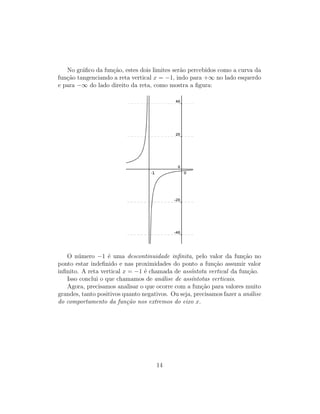 No gr´aﬁco da fun¸c˜ao, estes dois limites ser˜ao percebidos como a curva da
fun¸c˜ao tangenciando a reta vertical x = −1, indo para +∞ no lado esquerdo
e para −∞ do lado direito da reta, como mostra a ﬁgura:
O n´umero −1 ´e uma descontinuidade inﬁnita, pelo valor da fun¸c˜ao no
ponto estar indeﬁnido e nas proximidades do ponto a fun¸c˜ao assumir valor
inﬁnito. A reta vertical x = −1 ´e chamada de ass´ıntota vertical da fun¸c˜ao.
Isso conclui o que chamamos de an´alise de ass´ıntotas verticais.
Agora, precisamos analisar o que ocorre com a fun¸c˜ao para valores muito
grandes, tanto positivos quanto negativos. Ou seja, precisamos fazer a an´alise
do comportamento da fun¸c˜ao nos extremos do eixo x.
14
 