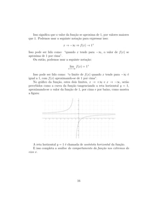 Isso signiﬁca que o valor da fun¸c˜ao se aproxima de 1, por valores maiores
que 1. Podemos usar a seguinte nota¸c˜ao para expressar isso:
x → −∞ ⇒ f(x) → 1+
Isso pode ser lido como: “quando x tende para −∞, o valor de f(x) se
aproxima de 1 por cima”.
Ou ent˜ao, podemos usar a seguinte nota¸c˜ao:
lim
x→−∞
f(x) = 1+
Isso pode ser lido como: “o limite de f(x) quando x tende para −∞ ´e
igual a 1, com f(x) aproximando-se de 1 por cima”.
No gr´aﬁco da fun¸c˜ao, estes dois limites, x → +∞ e x → −∞, ser˜ao
percebidos como a curva da fun¸c˜ao tangenciando a reta horizontal y = 1,
aproximando-se o valor da fun¸c˜ao de 1, por cima e por baixo, como mostra
a ﬁgura:
A reta horizontal y = 1 ´e chamada de ass´ıntota horizontal da fun¸c˜ao.
E isso completa a an´alise do comportamento da fun¸c˜ao nos extremos do
eixo x.
16
 