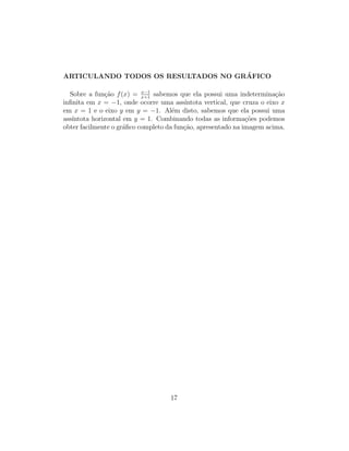 ARTICULANDO TODOS OS RESULTADOS NO GR´AFICO
Sobre a fun¸c˜ao f(x) = x−1
x+1
sabemos que ela possui uma indetermina¸c˜ao
inﬁnita em x = −1, onde ocorre uma ass´ıntota vertical, que cruza o eixo x
em x = 1 e o eixo y em y = −1. Al´em disto, sabemos que ela possui uma
ass´ıntota horizontal em y = 1. Combinando todas as informa¸c˜oes podemos
obter facilmente o gr´aﬁco completo da fun¸c˜ao, apresentado na imagem acima.
17
 