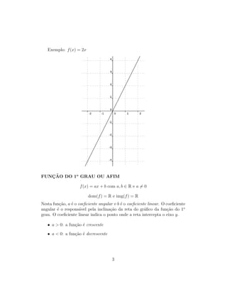 Exemplo: f(x) = 2x
FUNC¸ ˜AO DO 1o
GRAU OU AFIM
f(x) = ax + b com a, b ∈ R e a = 0
dom(f) = R e img(f) = R
Nesta fun¸c˜ao, a ´e o coeﬁciente angular e b ´e o coeﬁciente linear. O coeﬁciente
angular ´e o respons´avel pela inclina¸c˜ao da reta do gr´aﬁco da fun¸c˜ao do 1o
grau. O coeﬁciente linear indica o ponto onde a reta intercepta o eixo y.
• a > 0: a fun¸c˜ao ´e crescente
• a < 0: a fun¸c˜ao ´e decrescente
3
 