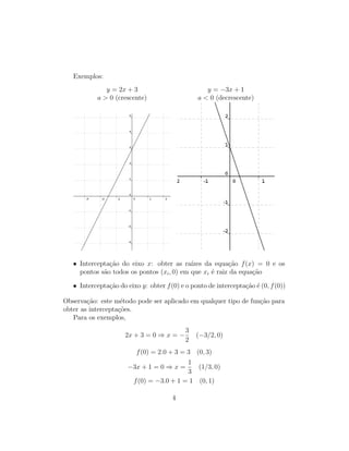 Exemplos:
y = 2x + 3 y = −3x + 1
a > 0 (crescente) a < 0 (decrescente)
• Intercepta¸c˜ao do eixo x: obter as ra´ızes da equa¸c˜ao f(x) = 0 e os
pontos s˜ao todos os pontos (xi, 0) em que xi ´e raiz da equa¸c˜ao
• Intercepta¸c˜ao do eixo y: obter f(0) e o ponto de intercepta¸c˜ao ´e (0, f(0))
Observa¸c˜ao: este m´etodo pode ser aplicado em qualquer tipo de fun¸c˜ao para
obter as intercepta¸c˜oes.
Para os exemplos,
2x + 3 = 0 ⇒ x = −
3
2
(−3/2, 0)
f(0) = 2.0 + 3 = 3 (0, 3)
−3x + 1 = 0 ⇒ x =
1
3
(1/3, 0)
f(0) = −3.0 + 1 = 1 (0, 1)
4
 