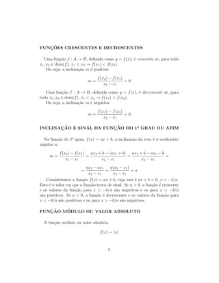 FUNC¸ ˜OES CRESCENTES E DECRESCENTES
Uma fun¸c˜ao f : A → B, deﬁnida como y = f(x), ´e crescente se, para todo
x1, x2 ∈ dom(f), x1 < x2 → f(x1) < f(x2).
Ou seja, a inclina¸c˜ao m ´e positiva:
m =
f(x2) − f(x1)
x2 − x1
> 0
Uma fun¸c˜ao f : A → B, deﬁnida como y = f(x), ´e decrescente se, para
todo x1, x2 ∈ dom(f), x1 < x2 → f(x1) > f(x2).
Ou seja, a inclina¸c˜ao m ´e negativa:
m =
f(x2) − f(x1)
x2 − x1
< 0
INCLINAC¸ ˜AO E SINAL DA FUNC¸ ˜AO DO 1o
GRAU OU AFIM
Na fun¸c˜ao do 1o
grau, f(x) = ax + b, a inclina¸c˜ao da reta ´e o coeﬁciente
angular a:
m =
f(x2) − f(x1)
x2 − x1
=
ax2 + b − (ax1 + b)
x2 − x1
=
ax2 + b − ax1 − b
x2 − x1
=
=
ax2 − ax1
x2 − x1
=
a(x2 − x1)
x2 − x1
= a
Consideremos a fun¸c˜ao f(x) = ax + b, cuja raiz ´e ax + b = 0, x = −b/a.
Este ´e o valor em que a fun¸c˜ao troca de sinal. Se a > 0, a fun¸c˜ao ´e crescente
e os valores da fun¸c˜ao para x < −b/a s˜ao negativos e os para x > −b/a
s˜ao positivos. Se a < 0, a fun¸c˜ao ´e decrescente e os valores da fun¸c˜ao para
x < −b/a s˜ao positivos e os para x > −b/a s˜ao negativos.
FUNC¸ ˜AO M´ODULO OU VALOR ABSOLUTO
A fun¸c˜ao m´odulo ou valor absoluto,
f(x) = |x|
5
 
