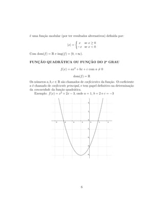 ´e uma fun¸c˜ao modular (por ter resultados alternativos) deﬁnida por:
|x| =
x se x ≥ 0
−x se x < 0
Com dom(f) = R e img(f) = [0, +∞).
FUNC¸ ˜AO QUADR´ATICA OU FUNC¸ ˜AO DO 2o
GRAU
f(x) = ax2
+ bx + c com a = 0
dom(f) = R
Os n´umeros a, b, c ∈ R s˜ao chamados de coeﬁcientes da fun¸c˜ao. O coeﬁciente
a ´e chamado de coeﬁciente principal, e tem papel deﬁnitivo na determina¸c˜ao
da concavidade da fun¸c˜ao quadr´atica.
Exemplo: f(x) = x2
+ 2x − 3, onde a = 1, b = 2 e c = −3
6
 