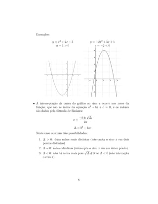 Exemplos:
y = x2
+ 2x − 3 y = −2x2
+ 5x + 1
a = 1 > 0 a = −2 < 0
• A intercepta¸c˜ao da curva do gr´aﬁco ao eixo x ocorre nos zeros da
fun¸c˜ao, que s˜ao as ra´ızes da equa¸c˜ao a2
+ bx + c = 0, e os valores
s˜ao dados pela f´ormula de Baskara:
x =
−b ±
√
∆
2a
∆ = b2
− 4ac
Neste caso ocorrem trˆes possibilidades:
1. ∆ > 0: duas ra´ızes reais distintas (intercepta o eixo x em dois
pontos distintos)
2. ∆ = 0: ra´ızes idˆenticas (intercepta o eixo x em um ´unico ponto)
3. ∆ < 0: n˜ao h´a ra´ızes reais pois
√
∆ ∈ R se ∆ < 0 (n˜ao intercepta
o eixo x)
8
 