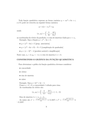 Toda fun¸c˜ao quadr´atica expressa na forma canˆonica y = ax2
+ bx + c,
a = 0, pode ser reescrita na seguinte forma canˆonica:
y = a(x − xv)2
+ yv
sendo
(xv, yv) = −
b
2a
, −
∆
4a
as coordenadas do v´ertice da par´abola, e o eixo de simetria ´e dado por x = xv.
Exemplo: Seja a fun¸c˜ao y = x2
− 6x + 5.
• y = (x2
− 6x) + 5 [prop. associativa]
• y = (x2
− 6x + 9) − 9 + 5 [completa¸c˜ao de quadrados]
• y = (x − 3)2
− 4 [produto not´avel e simpliﬁca¸c˜ao]
Neste caso, xv = 3, yv = −4, e o eixo de simetria ´e x = 3.
CONSTRUINDO O GR´AFICO DA FUNC¸ ˜AO QUADR´ATICA
Para determinar o gr´aﬁco da fun¸c˜ao quadr´atica devemos considerar:
• concavidade
• v´ertice
• eixo de simetria
• ra´ızes
Exemplo: Seja y = 2x2
+ 4x − 1.
Como a = 2 > 0, a concavidade ´e voltada para cima.
As coordenadas do v´ertice s˜ao:
(xv, yv) = −
4
2.2
, −
24
4.2
= (−1, −3)
Eixo de simetria ´e x = xv = −1.
As ra´ızes s˜ao x =
−4+
√
42−4.2.(−1)
2.2
≈ 0, 2247 e x =
−4−
√
42−4.2.(−1)
2.2
≈
−2, 2247.
9
 