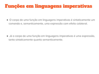 Funções em linguagens imperativas
●  O corpo de uma função em linguagens imperativas é sintaticamente um
comando e, semanticamente, uma expressão com efeito colateral.
●  Já o corpo de uma função em linguagens imperativas é uma expressão,
tanto sintaticamente quanto semanticamente.
 