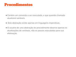 Procedimentos
● Contém um comando a ser executado, e que quando chamado
atualizará variáveis.
●  Esta abstração existe apenas em linguagens imperativas.
● O usuário de uma abstração de procedimento observa apenas as
atualizações de variáveis, não os passos executados para sua
efetivação.
 