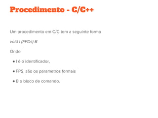 Procedimento - C/C++
Um procedimento em C/C tem a seguinte forma
void I (FPDs) B
Onde
● I é o identificador,
● FPS, são os parametros formais
● B o bloco de comando.
 