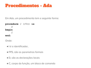 Procedimentos - Ada
Em Ada, um procedimento tem a seguinte forma:
procedure I (FPs) is
D
begin
C
end;
Onde:
● I é o identificador,
● FPS, são os parametros formais
● D, são as declarações locais
● C, corpo da função, um bloco de comando 
 