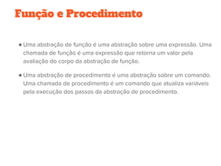 Função e Procedimento
● Uma abstração de função é uma abstração sobre uma expressão. Uma
chamada de função é uma expressão que retorna um valor pela
avaliação do corpo da abstração de função.
● Uma abstração de procedimento é uma abstração sobre um comando.
Uma chamada de procedimento é um comando que atualiza variáveis
pela execução dos passos da abstração de procedimento.
 