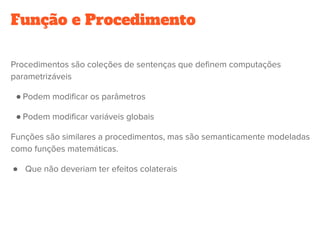 Função e Procedimento
Procedimentos são coleções de sentenças que definem computações
parametrizáveis
● Podem modificar os parâmetros
● Podem modificar variáveis globais
Funções são similares a procedimentos, mas são semanticamente modeladas
como funções matemáticas.
● Que não deveriam ter efeitos colaterais
 