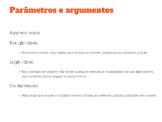 Parâmetros e argumentos
Ausência reduz
Redigibilidade
○ Necessário incluir operações para atribuir os valores desejados às variáveis globais
Legibilidade
○ Na chamada de volume não existe qualquer menção à necessidade de uso dos valores
das variáveis altura, largura e comprimento
Confiabilidade
○ Não exige que sejam atribuídos valores a todas as variáveis globais utilizadas em volume
    
 