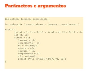 Parâmetros e argumentos
int altura, largura, comprimento;
int volume () { return altura * largura * comprimento; }
main() {
int a1 = 1, l1 = 2, c1 = 3, a2 = 4, l2 = 5, c2 = 6;
int v1, v2;
altura = a1;
largura = l1;
comprimento = c1;
v1 = volume();
altura = a2;
largura = l2;
comprimento = c2;
v2 = volume();
printf (“v1: %dnv2: %dn”, v1, v2);
}
 