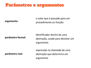 Parâmetros e argumentos
parâmetro formal:
identificador dentro de uma
abstração, usado para denotar um
argumento.
expressão na chamada de uma
abstração que determina um
argumento
parâmetro real:
argumento:
o valor que é passado para um
procedimento ou função.
 