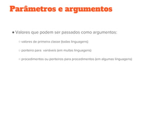 ● Valores que podem ser passados como argumentos:
○ valores de primeira classe (todas linguagens)
○ ponteiro para  variáveis (em muitas linguagens)
○ procedimentos ou ponteiros para procedimentos (em algumas linguagens)
Parâmetros e argumentos
 
