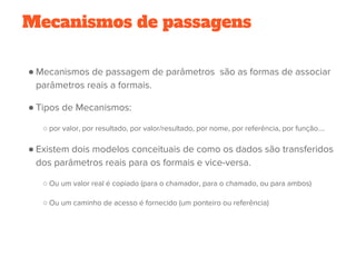Mecanismos de passagens
● Mecanismos de passagem de parâmetros  são as formas de associar
parâmetros reais a formais. 
● Tipos de Mecanismos:
○ por valor, por resultado, por valor/resultado, por nome, por referência, por função....
● Existem dois modelos conceituais de como os dados são transferidos
dos parâmetros reais para os formais e vice-versa.
○ Ou um valor real é copiado (para o chamador, para o chamado, ou para ambos)
○ Ou um caminho de acesso é fornecido (um ponteiro ou referência)
 