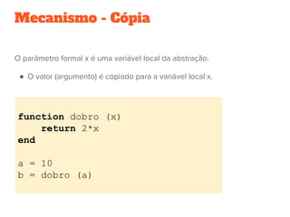 Mecanismo - Cópia
O parâmetro formal x é uma variável local da abstração.
●  O valor (argumento) é copiado para a variável local x.
 
function dobro (x)
return 2*x
end
a = 10
b = dobro (a)
 