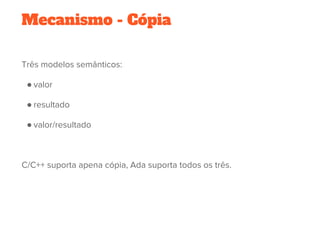 Mecanismo - Cópia
Três modelos semânticos:
● valor
● resultado
● valor/resultado
 
C/C++ suporta apena cópia, Ada suporta todos os três.
 