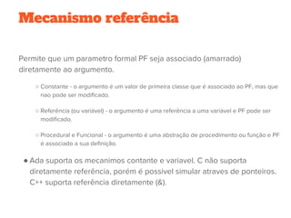 Mecanismo referência
Permite que um parametro formal PF seja associado (amarrado)
diretamente ao argumento.
○ Constante - o argumento é um valor de primeira classe que é associado ao PF, mas que
nao pode ser modificado.
○ Referência (ou variável) - o argumento é uma referência a uma variável e PF pode ser
modificado.
○ Procedural e Funcional - o argumento é uma abstração de procedimento ou função e PF
é associado a sua definição.
● Ada suporta os mecanimos contante e variavel. C não suporta
diretamente referência, porém é possivel simular atraves de ponteiros.
C++ suporta referência diretamente (&).
 