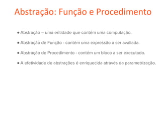 Abstração: Função e Procedimento
● Abstração – uma entidade que contém uma computação.
● Abstração de Função - contém uma expressão a ser avaliada.
● Abstração de Procedimento - contém um bloco a ser executado.
● A efetividade de abstrações é enriquecida através da parametrização.
 