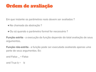 Ordem de avaliação
Em que instante os parâmetros reais devem ser avaliados ?
● Na chamada da abstração ?
● Ou só quando o parâmetro formal for necessário ?
Função estrita - a execução da função depende do total avaliação de seus
argumentos. 
Função não-estrita - a função pode ser executada avaliando apenas uma
parte de seus argumentos. Ex:
and False _ = False
and True b =    b
 
 