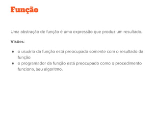 Uma abstração de função é uma expressão que produz um resultado. 
Visões:
● o usuário da função está preocupado somente com o resultado da
função
● o programador da função está preocupado como o procedimento
funciona, seu algoritmo.
   
Função
 