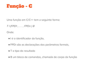 Função - C
Uma função em C/C++ tem a seguinte forma:
T I (FPD1 , . . . , FPDn ) B
Onde:
● I é o identificador da função,
● FPDi são as declarações dos parâmetros formais,
● T o tipo do resultado
● B um bloco de comandos, chamada de corpo da função
 