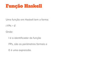 Função Haskell
Uma função em Haskell tem a forma:
I FPs = E 
Onde:
    I é o identificador da função
    FPs, são os parâmetros formais e
    E é uma expressão.
 
