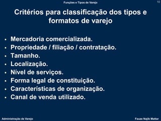 Funções e Tipos de Varejo                   10



         Critérios para classificação dos tipos e
                    formatos de varejo

     Mercadoria comercializada.
     Propriedade / filiação / contratação.
     Tamanho.
     Localização.
     Nível de serviços.
     Forma legal de constituição.
     Características de organização.
     Canal de venda utilizado.


Administração de Varejo                               Fauze Najib Mattar
 