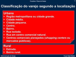 Funções e Tipos de Varejo                   14



Classificação do varejo segundo a localização

    Urbana
       Região metropolitana ou cidade grande.
       Cidade média.
       Cidade pequena.
       Centro.
       Bairro.
       Rua isolada.
       Rua em centro comercial natural.
       Centros comerciais planejados (shopping centers ou
        mercados públicos).

    Rural
     Estrada.
     Bairro rural.
Administração de Varejo                               Fauze Najib Mattar
 