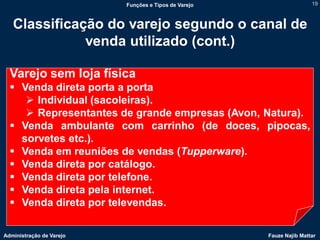 Funções e Tipos de Varejo                   19



   Classificação do varejo segundo o canal de
              venda utilizado (cont.)

  Varejo sem loja física
   Venda direta porta a porta
      Individual (sacoleiras).
      Representantes de grande empresas (Avon, Natura).
   Venda ambulante com carrinho (de doces, pipocas,
    sorvetes etc.).
   Venda em reuniões de vendas (Tupperware).
   Venda direta por catálogo.
   Venda direta por telefone.
   Venda direta pela internet.
   Venda direta por televendas.

Administração de Varejo                               Fauze Najib Mattar
 