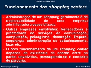 Funções e Tipos de Varejo                   27



     Funcionamento dos shopping centers

     Administração de um shopping geralmente é de
      responsabilidade     de       uma   empresa
      administradora especializada.
     Outras empresas envolvidas: fornecedoras e
      prestadoras de serviços de comunicação,
      computação, paisagismo, decoração, limpeza,
      segurança, administração do estacionamento,
      lazer etc.
     O bom funcionamento de um shopping center
      depende da existência de acordo entre as
      partes envolvidas, pressupondo-se o conceito
      de parceria.
Administração de Varejo                               Fauze Najib Mattar
 