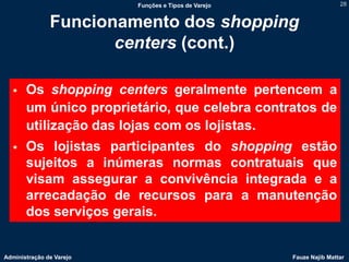 Funções e Tipos de Varejo                   28


               Funcionamento dos shopping
                      centers (cont.)

      Os shopping centers geralmente pertencem a
       um único proprietário, que celebra contratos de
       utilização das lojas com os lojistas.
      Os lojistas participantes do shopping estão
       sujeitos a inúmeras normas contratuais que
       visam assegurar a convivência integrada e a
       arrecadação de recursos para a manutenção
       dos serviços gerais.


Administração de Varejo                               Fauze Najib Mattar
 