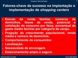 Funções e Tipos de Varejo                   31



   Fatores-chave de sucesso na implantação e
      implementação de shopping centers

     Estudo da renda familiar, números de
      domicílios, faixas de renda, potencial e
      satisfação de consumo por faixa, porcentual de
      gasto médio familiar por categoria de varejo.
     Projeção do crescimento populacional, renda
      média e número de domicílios.
     Comportamento do consumidor.
     Localização.
     Necessidade de ancoragem.
     Estacionamento amplo e seguro.
Administração de Varejo                               Fauze Najib Mattar
 