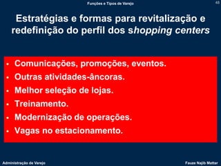 Funções e Tipos de Varejo                   48



      Estratégias e formas para revitalização e
     redefinição do perfil dos shopping centers


     Comunicações, promoções, eventos.
     Outras atividades-âncoras.
     Melhor seleção de lojas.
     Treinamento.
     Modernização de operações.
     Vagas no estacionamento.


Administração de Varejo                               Fauze Najib Mattar
 