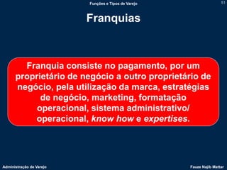 Funções e Tipos de Varejo                   51



                          Franquias



        Franquia consiste no pagamento, por um
      proprietário de negócio a outro proprietário de
      negócio, pela utilização da marca, estratégias
            de negócio, marketing, formatação
           operacional, sistema administrativo/
          operacional, know how e expertises.




Administração de Varejo                               Fauze Najib Mattar
 