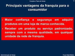 Funções e Tipos de Varejo                   55



        Principais vantagens da franquia para o
                      consumidor


     Maior confiança e segurança em adquirir
      produtos em uma loja de marca conhecida.
     Receber um produto ou serviço padronizado,
      sempre com a mesma qualidade, em qualquer
      unidade da rede de franquia.




Administração de Varejo                               Fauze Najib Mattar
 