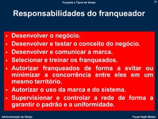 Funções e Tipos de Varejo                   56




        Responsabilidades do franqueador

      Desenvolver o negócio.
      Desenvolver e testar o conceito do negócio.
      Desenvolver e comunicar a marca.
      Selecionar e treinar os franqueados.
      Autorizar franqueados de forma a evitar ou
       minimizar a concorrência entre eles em um
       mesmo território.
      Autorizar o uso da marca e do sistema.
      Supervisionar e controlar a rede de forma a
       garantir o padrão e a uniformidade.
Administração de Varejo                               Fauze Najib Mattar
 