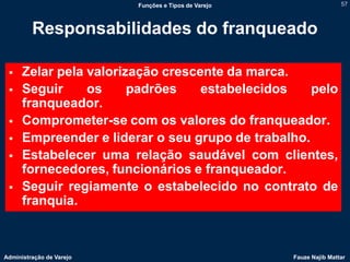 Funções e Tipos de Varejo                   57



         Responsabilidades do franqueado

     Zelar pela valorização crescente da marca.
     Seguir     os     padrões    estabelecidos    pelo
      franqueador.
     Comprometer-se com os valores do franqueador.
     Empreender e liderar o seu grupo de trabalho.
     Estabelecer uma relação saudável com clientes,
      fornecedores, funcionários e franqueador.
     Seguir regiamente o estabelecido no contrato de
      franquia.



Administração de Varejo                               Fauze Najib Mattar
 