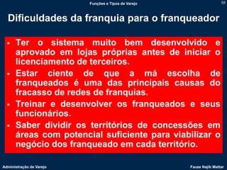 Funções e Tipos de Varejo                   58



  Dificuldades da franquia para o franqueador

     Ter o sistema muito bem desenvolvido e
      aprovado em lojas próprias antes de iniciar o
      licenciamento de terceiros.
     Estar ciente de que a má escolha de
      franqueados é uma das principais causas do
      fracasso de redes de franquias.
     Treinar e desenvolver os franqueados e seus
      funcionários.
     Saber dividir os territórios de concessões em
      áreas com potencial suficiente para viabilizar o
      negócio dos franqueado em cada território.

Administração de Varejo                               Fauze Najib Mattar
 