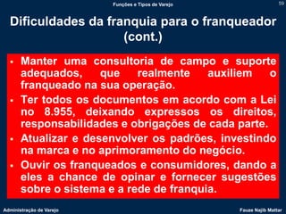 Funções e Tipos de Varejo                   59



  Dificuldades da franquia para o franqueador
                     (cont.)
      Manter uma consultoria de campo e suporte
       adequados,     que    realmente    auxiliem   o
       franqueado na sua operação.
      Ter todos os documentos em acordo com a Lei
       no 8.955, deixando expressos os direitos,
       responsabilidades e obrigações de cada parte.
      Atualizar e desenvolver os padrões, investindo
       na marca e no aprimoramento do negócio.
      Ouvir os franqueados e consumidores, dando a
       eles a chance de opinar e fornecer sugestões
       sobre o sistema e a rede de franquia.
Administração de Varejo                               Fauze Najib Mattar
 