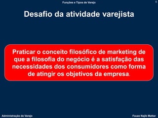 Funções e Tipos de Varejo                    6




                Desafio da atividade varejista



       Praticar o conceito filosófico de marketing de
       que a filosofia do negócio é a satisfação das
       necessidades dos consumidores como forma
            de atingir os objetivos da empresa.




Administração de Varejo                               Fauze Najib Mattar
 