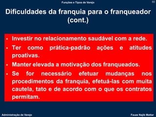 Funções e Tipos de Varejo                               60



  Dificuldades da franquia para o franqueador
                     (cont.)

      Investir no relacionamento saudável com a rede.
      Ter como           prática-padrão                  ações   e   atitudes
       proativas.
      Manter elevada a motivação dos franqueados.
      Se for necessário efetuar mudanças nos
       procedimentos da franquia, efetuá-las com muita
       cautela, tato e de acordo com o que os contratos
       permitam.

Administração de Varejo                                               Fauze Najib Mattar
 