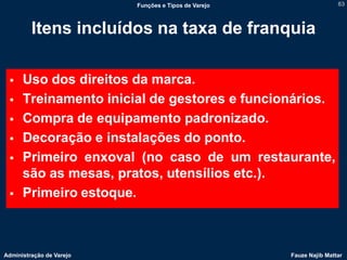 Funções e Tipos de Varejo                   63



         Itens incluídos na taxa de franquia

     Uso dos direitos da marca.
     Treinamento inicial de gestores e funcionários.
     Compra de equipamento padronizado.
     Decoração e instalações do ponto.
     Primeiro enxoval (no caso de um restaurante,
      são as mesas, pratos, utensílios etc.).
     Primeiro estoque.



Administração de Varejo                               Fauze Najib Mattar
 