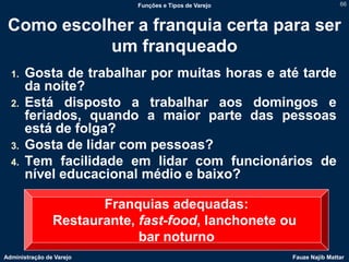 Funções e Tipos de Varejo                   66



 Como escolher a franquia certa para ser
           um franqueado
  1.   Gosta de trabalhar por muitas horas e até tarde
       da noite?
  2.   Está disposto a trabalhar aos domingos e
       feriados, quando a maior parte das pessoas
       está de folga?
  3.   Gosta de lidar com pessoas?
  4.   Tem facilidade em lidar com funcionários de
       nível educacional médio e baixo?

                       Franquias adequadas:
                Restaurante, fast-food, lanchonete ou
                             bar noturno
Administração de Varejo                                 Fauze Najib Mattar
 